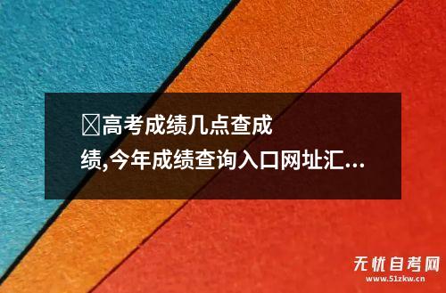 ​高考成绩几点查成绩,今年成绩查询入口网址汇总